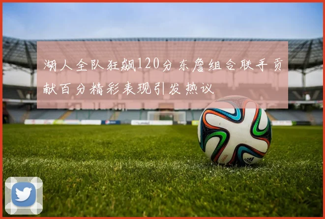 湖人全队狂飙120分东詹组合联手贡献百分精彩表现引发热议