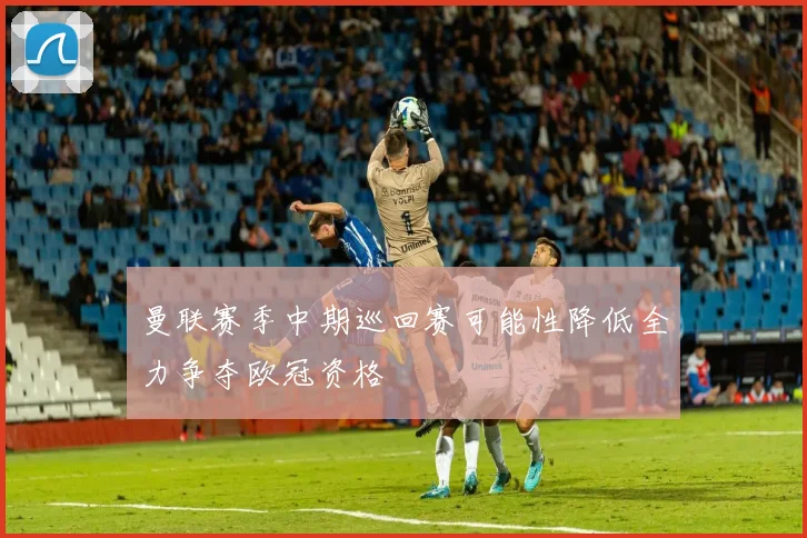 曼联赛季中期巡回赛可能性降低全力争夺欧冠资格