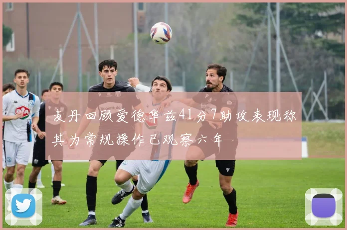 麦丹回顾爱德华兹41分7助攻表现称其为常规操作已观察六年
