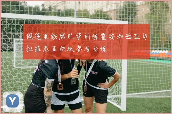 佩德里缺席巴萨训练霍安加西亚与拉菲尼亚积极参与合练