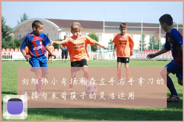 刘维伟小考杨瀚森左手右手拿刀的选择与米奇筷子的灵活运用