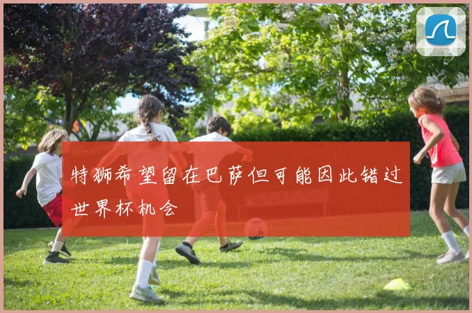 特狮希望留在巴萨但可能因此错过世界杯机会