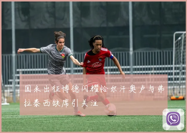 国米出征博德闪耀恰尔汗奥卢与弗拉泰西缺席引关注