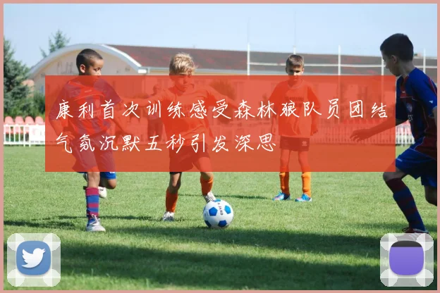 康利首次训练感受森林狼队员团结气氛沉默五秒引发深思