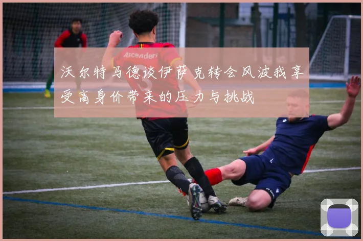 沃尔特马德谈伊萨克转会风波我享受高身价带来的压力与挑战