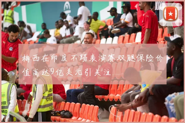 梅西在印度不踢表演赛双腿保险价值高达9亿美元引关注