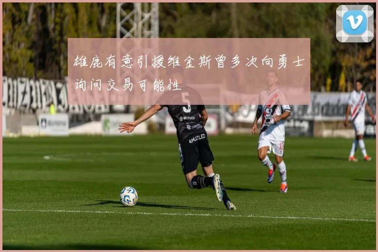 雄鹿有意引援维金斯曾多次向勇士询问交易可能性