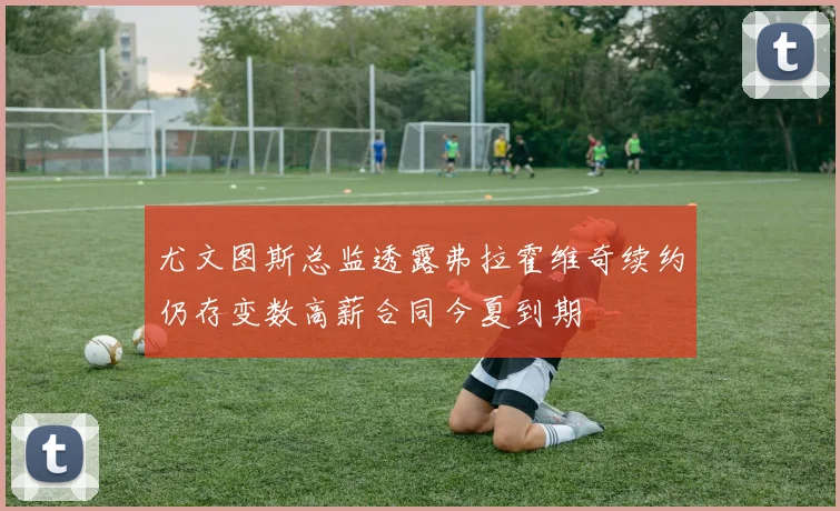 尤文图斯总监透露弗拉霍维奇续约仍存变数高薪合同今夏到期