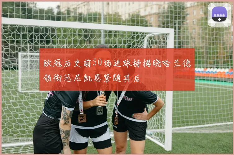 欧冠历史前50场进球榜揭晓哈兰德领衔范尼凯恩紧随其后
