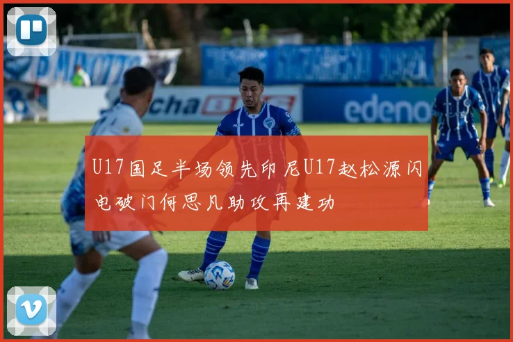 U17国足半场领先印尼U17赵松源闪电破门何思凡助攻再建功