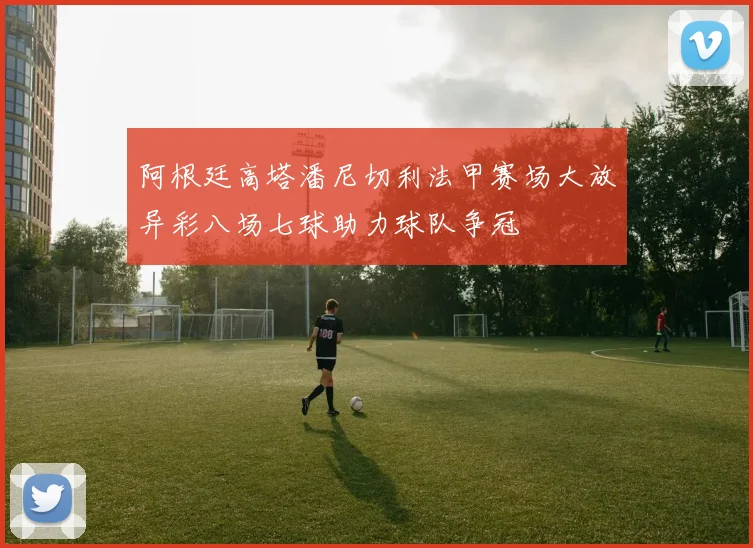 阿根廷高塔潘尼切利法甲赛场大放异彩八场七球助力球队争冠