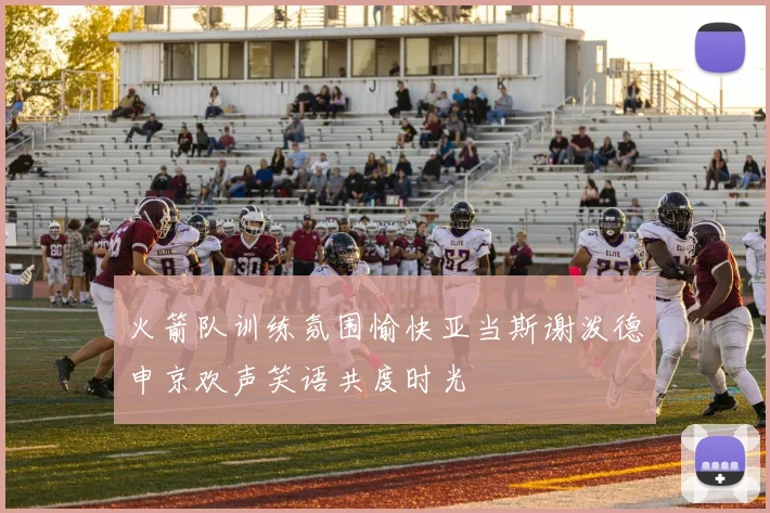 火箭队训练氛围愉快亚当斯谢泼德申京欢声笑语共度时光