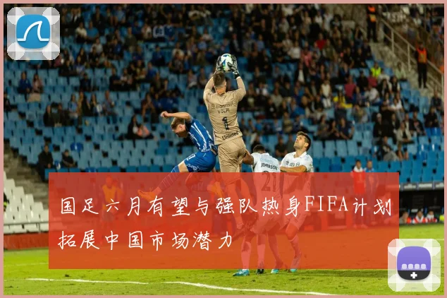 国足六月有望与强队热身FIFA计划拓展中国市场潜力