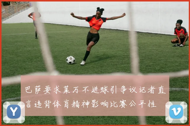 巴萨要求莱万不进球引争议记者直言违背体育精神影响比赛公平性
