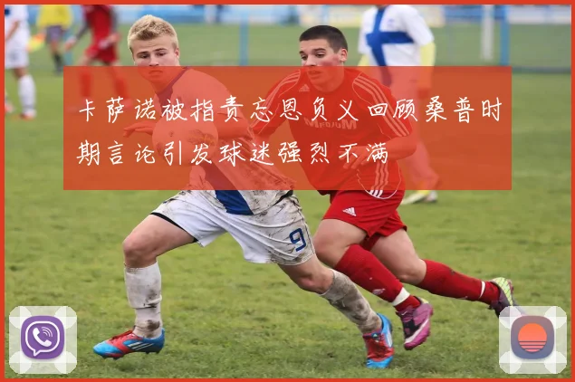 卡萨诺被指责忘恩负义回顾桑普时期言论引发球迷强烈不满