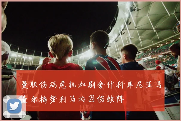 曼联伤病危机加剧舍什科库尼亚马奎尔梅努利马均因伤缺阵