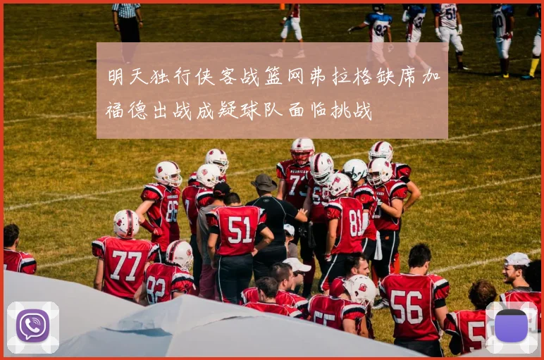 明天独行侠客战篮网弗拉格缺席加福德出战成疑球队面临挑战