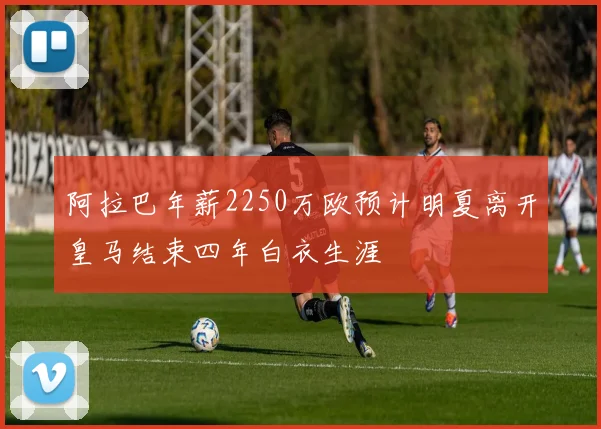 阿拉巴年薪2250万欧预计明夏离开皇马结束四年白衣生涯