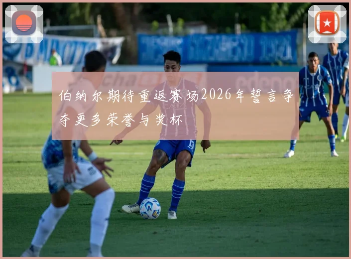 伯纳尔期待重返赛场2026年誓言争夺更多荣誉与奖杯