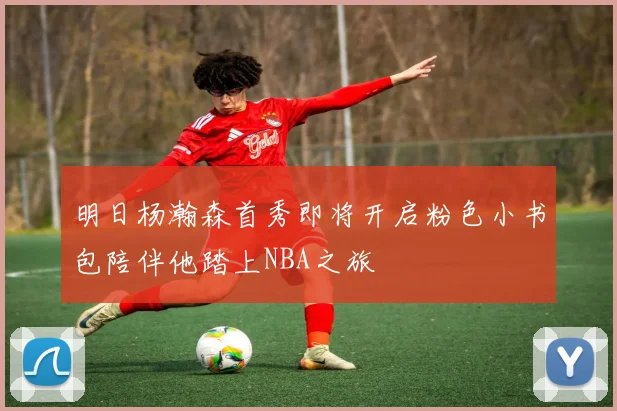 明日杨瀚森首秀即将开启粉色小书包陪伴他踏上NBA之旅