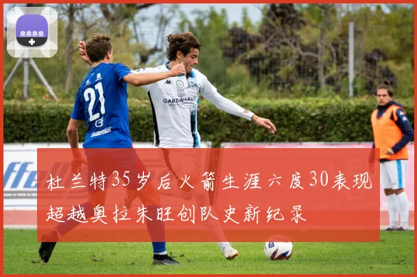 杜兰特35岁后火箭生涯六度30表现超越奥拉朱旺创队史新纪录