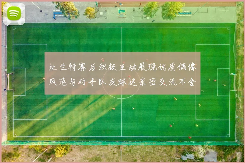 杜兰特赛后积极互动展现优质偶像风范与对手队友球迷亲密交流不舍离场