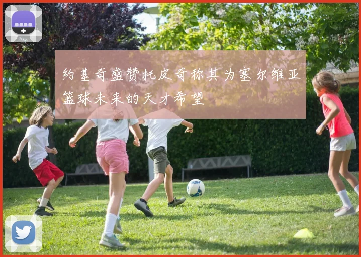 约基奇盛赞托皮奇称其为塞尔维亚篮球未来的天才希望