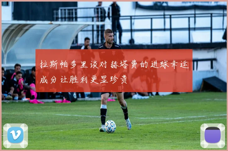 拉斯帕多里谈对赫塔费的进球幸运成分让胜利更显珍贵