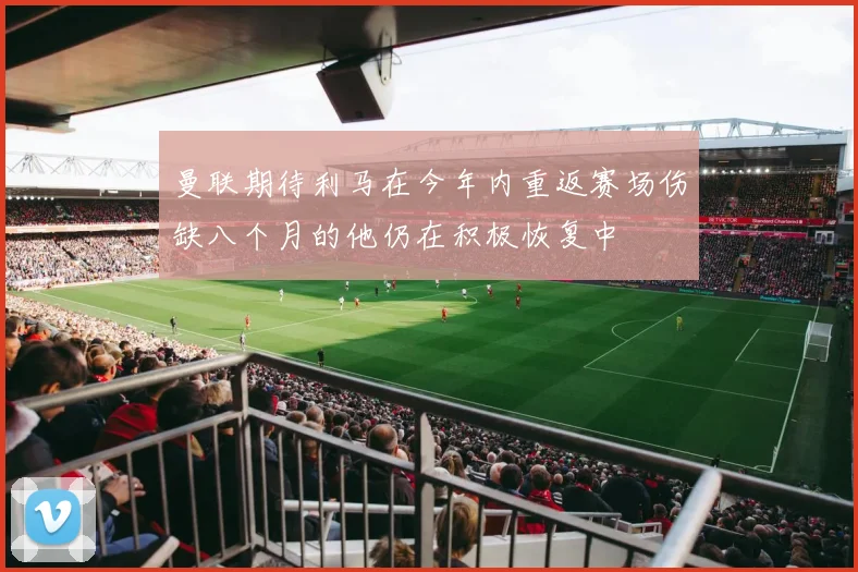 曼联期待利马在今年内重返赛场伤缺八个月的他仍在积极恢复中