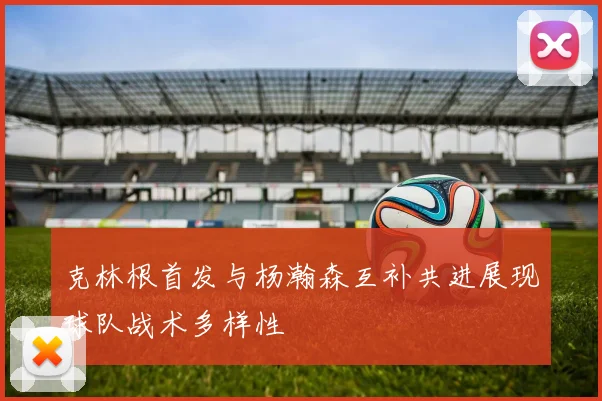 克林根首发与杨瀚森互补共进展现球队战术多样性