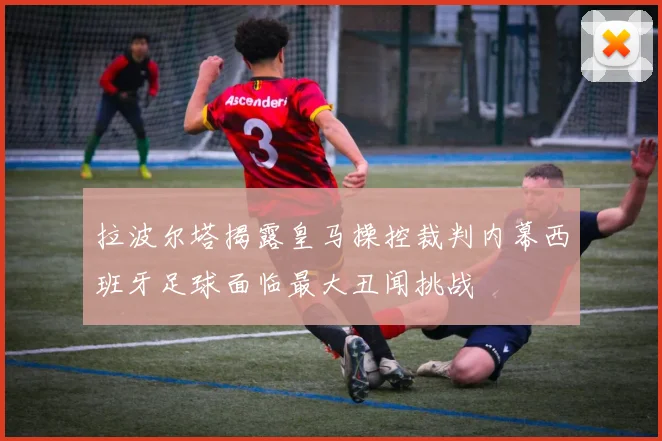 拉波尔塔揭露皇马操控裁判内幕西班牙足球面临最大丑闻挑战