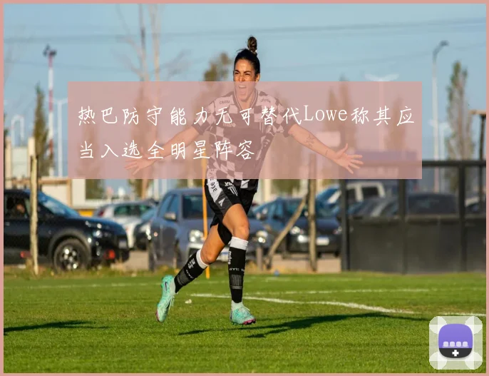 热巴防守能力无可替代Lowe称其应当入选全明星阵容