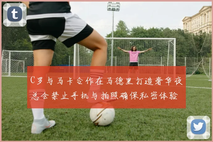 C罗与马卡合作在马德里打造奢华夜总会禁止手机与拍照确保私密体验