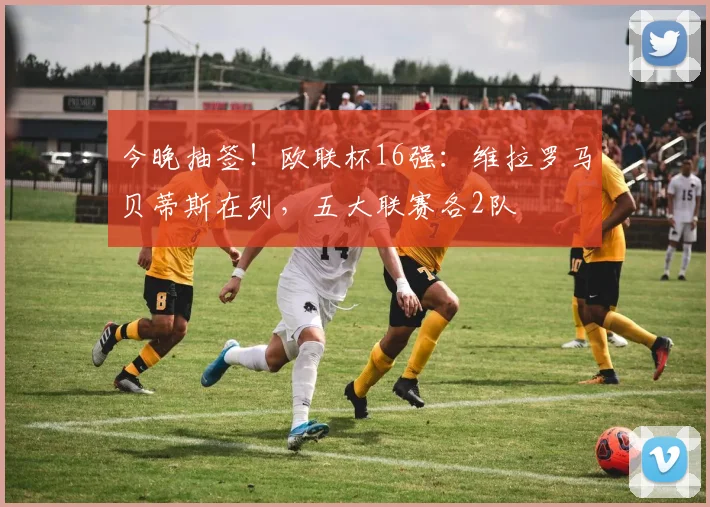 今晚抽签！欧联杯16强：维拉罗马贝蒂斯在列，五大联赛各2队