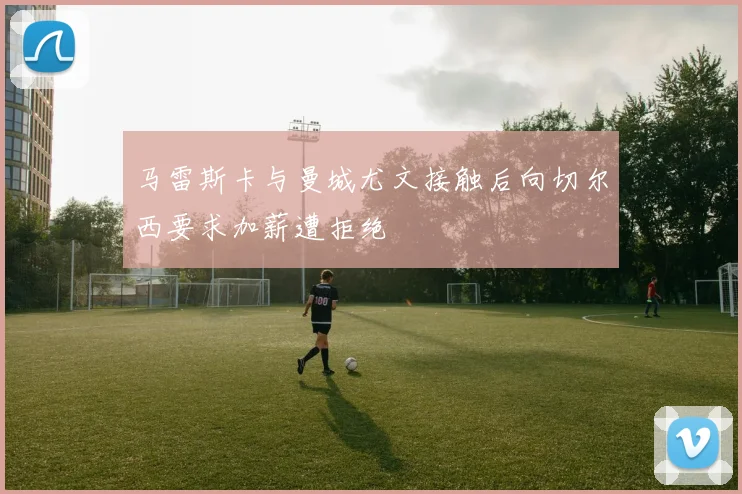 马雷斯卡与曼城尤文接触后向切尔西要求加薪遭拒绝