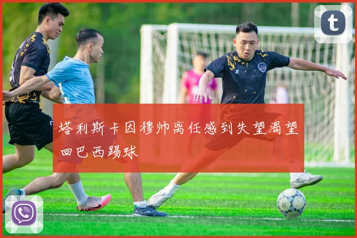 塔利斯卡因穆帅离任感到失望渴望回巴西踢球