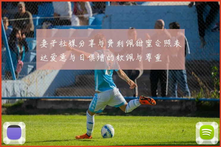 妻子社媒分享与费利佩甜蜜合照表达爱意与日俱增的钦佩与尊重