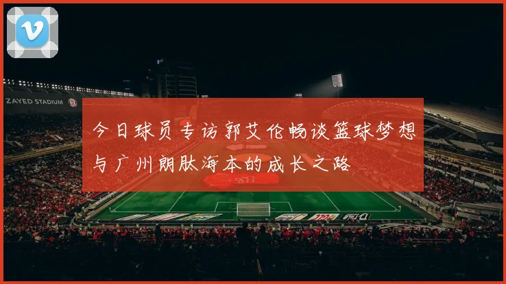 今日球员专访郭艾伦畅谈篮球梦想与广州朗肽海本的成长之路