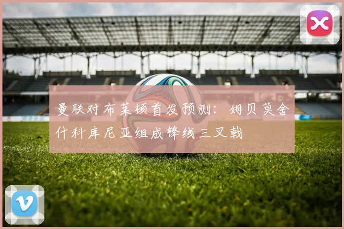 曼联对布莱顿首发预测：姆贝莫舍什科库尼亚组成锋线三叉戟