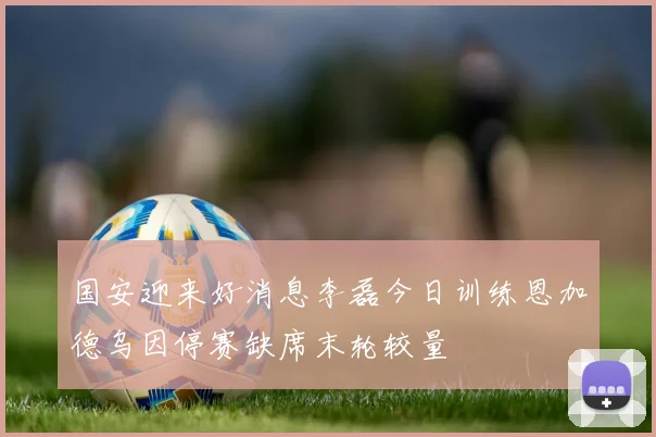 国安迎来好消息李磊今日训练恩加德乌因停赛缺席末轮较量