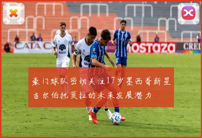 豪门球队密切关注17岁墨西哥新星吉尔伯托莫拉的未来发展潜力
