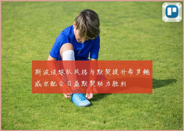 斯波谈球队风格与默契提升希罗鲍威尔配合日益默契助力胜利