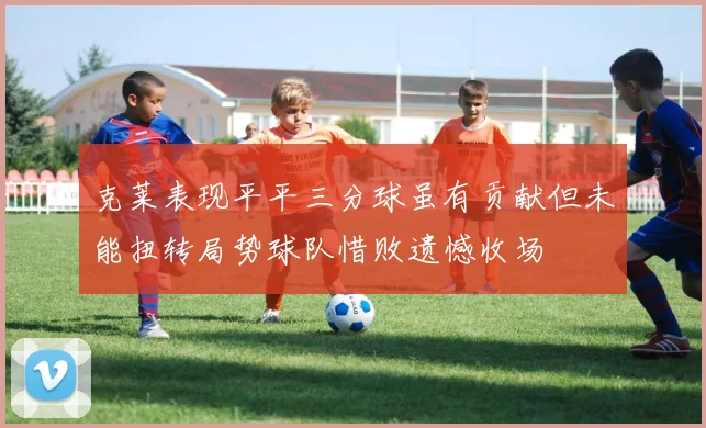 克莱表现平平三分球虽有贡献但未能扭转局势球队惜败遗憾收场