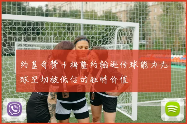 约基奇赞卡梅隆约翰逊传球能力无球空切被低估的独特价值