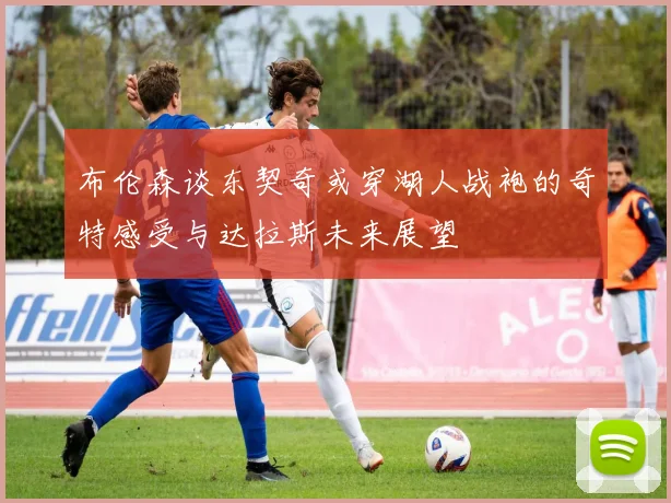 布伦森谈东契奇或穿湖人战袍的奇特感受与达拉斯未来展望