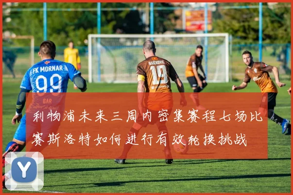 利物浦未来三周内密集赛程七场比赛斯洛特如何进行有效轮换挑战